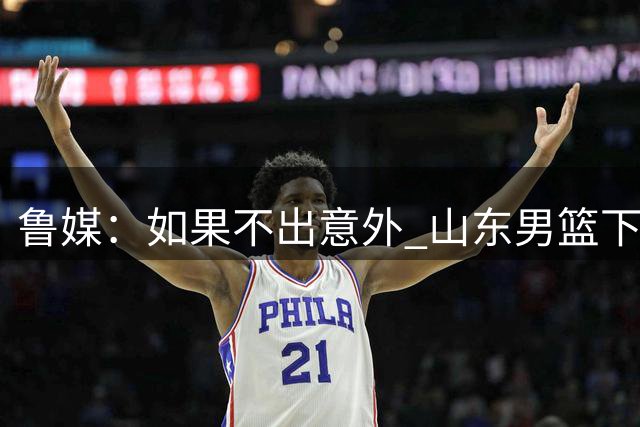 鲁媒：如果不出意外 山东男篮下周公布新外援 应该不是奥莫特